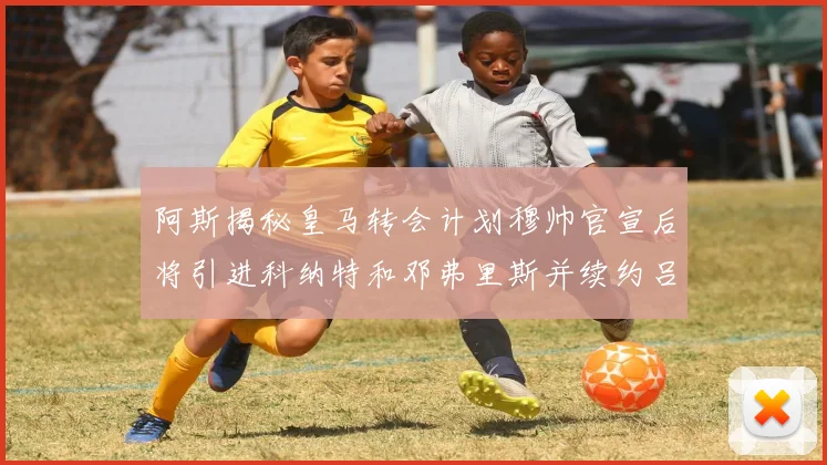 阿斯揭秘皇马转会计划穆帅官宣后将引进科纳特和邓弗里斯并续约吕迪格