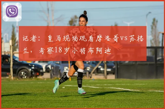 记者：皇马现场观看摩洛哥vs苏格兰，考察18岁小将布阿迪