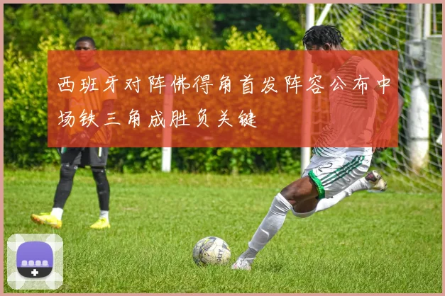 西班牙对阵佛得角首发阵容公布中场铁三角成胜负关键