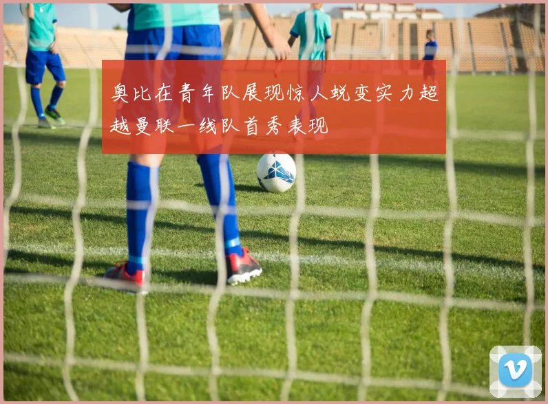 奥比在青年队展现惊人蜕变实力超越曼联一线队首秀表现