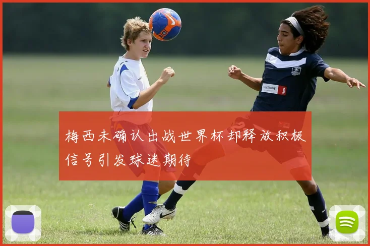 梅西未确认出战世界杯却释放积极信号引发球迷期待