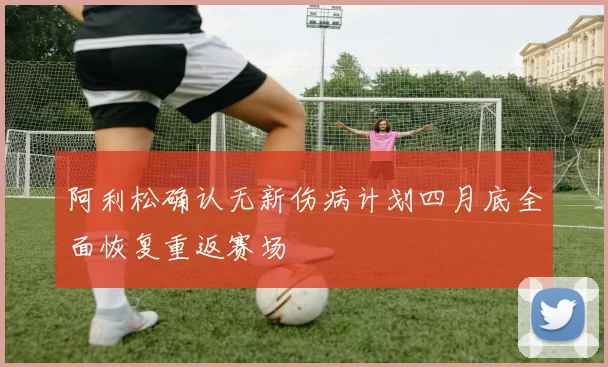 阿利松确认无新伤病计划四月底全面恢复重返赛场