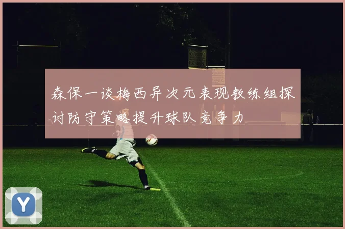 森保一谈梅西异次元表现教练组探讨防守策略提升球队竞争力