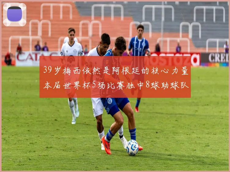 39岁梅西依然是阿根廷的核心力量本届世界杯5场比赛独中8球助球队狂轰14球