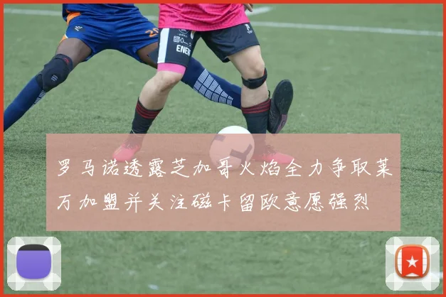 罗马诺透露芝加哥火焰全力争取莱万加盟并关注磁卡留欧意愿强烈