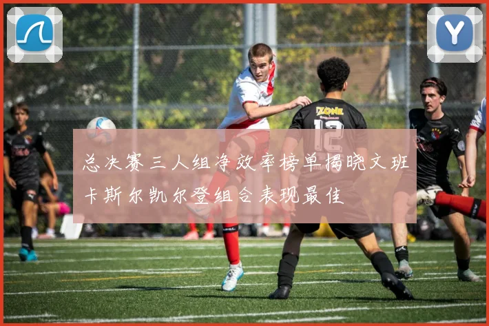 总决赛三人组净效率榜单揭晓文班卡斯尔凯尔登组合表现最佳