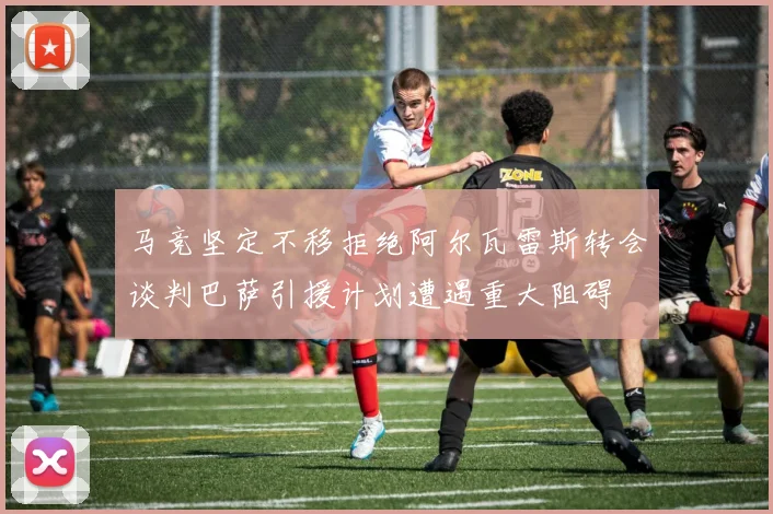 马竞坚定不移拒绝阿尔瓦雷斯转会谈判巴萨引援计划遭遇重大阻碍