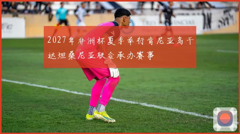 2027年非洲杯夏季举行肯尼亚乌干达坦桑尼亚联合承办赛事
