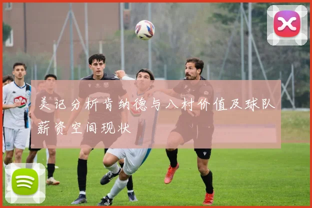 美记分析肯纳德与八村价值及球队薪资空间现状