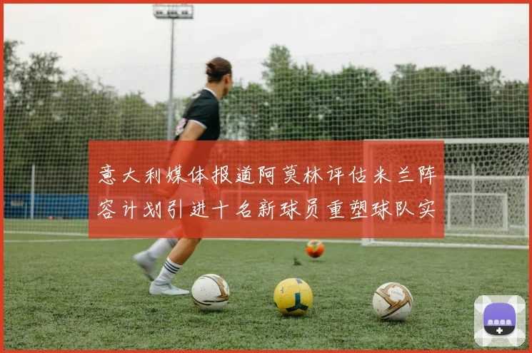 意大利媒体报道阿莫林评估米兰阵容计划引进十名新球员重塑球队实力