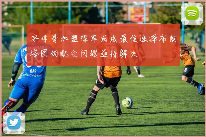 字母哥加盟绿军或成最佳选择布朗塔图姆配合问题亟待解决