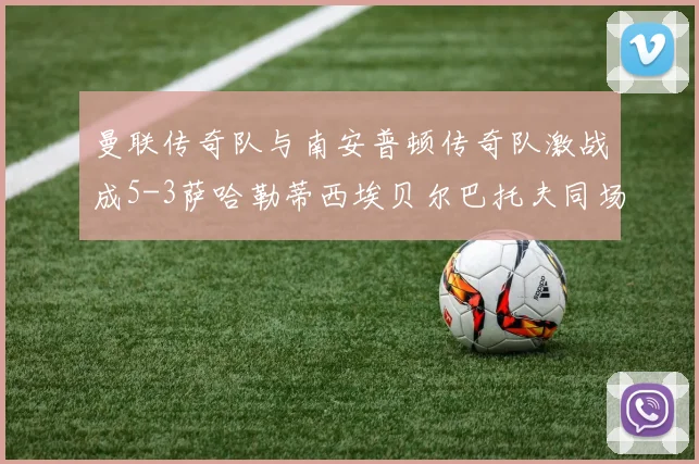 曼联传奇队与南安普顿传奇队激战成5-3萨哈勒蒂西埃贝尔巴托夫同场竞技