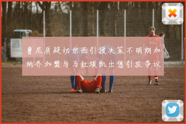 鲁尼质疑切尔西引援决策不明朗加纳乔加盟与马杜埃凯出售引发争议