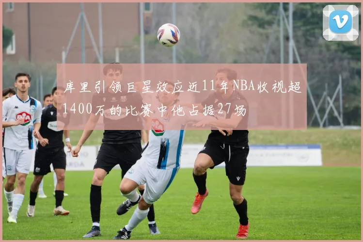 库里引领巨星效应近11年NBA收视超1400万的比赛中他占据27场