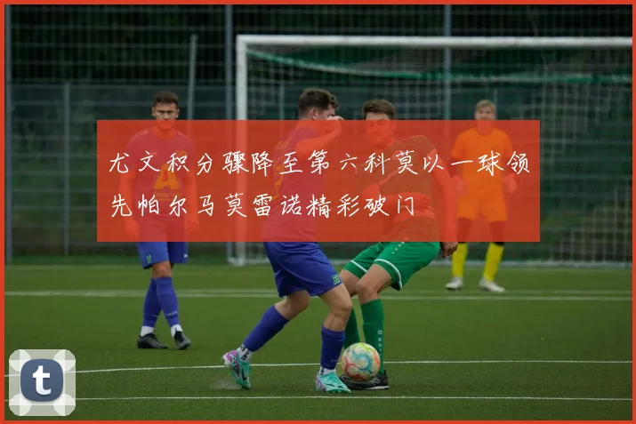 尤文积分骤降至第六科莫以一球领先帕尔马莫雷诺精彩破门