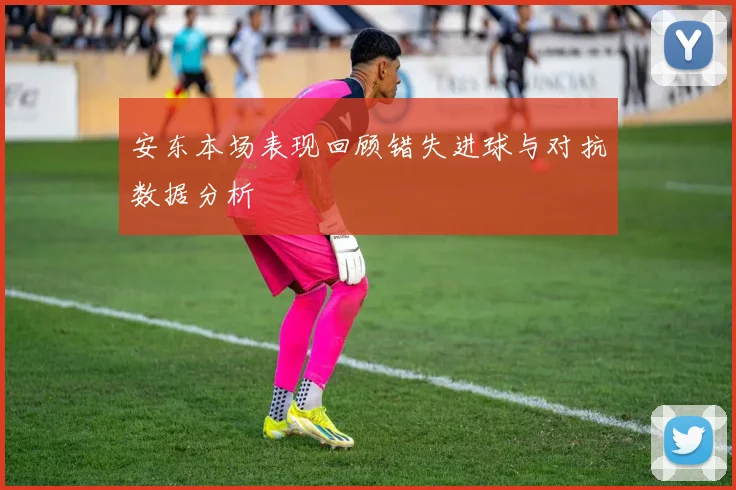 安东本场表现回顾错失进球与对抗数据分析