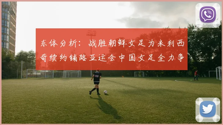 东体分析：战胜朝鲜女足为米利西奇续约铺路亚运会中国女足全力争金