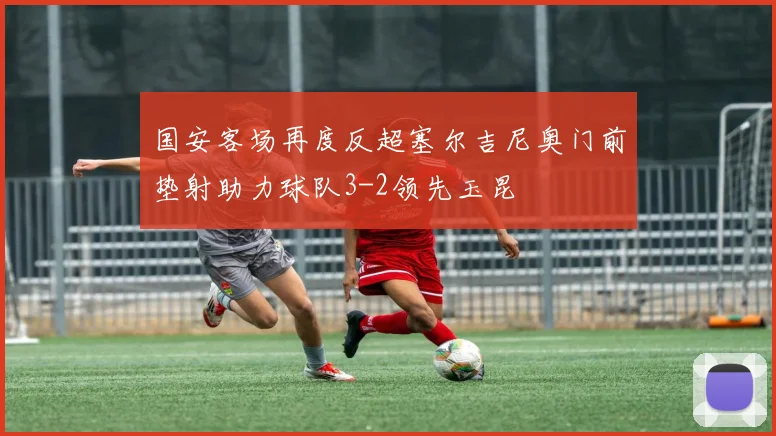 国安客场再度反超塞尔吉尼奥门前垫射助力球队3-2领先玉昆