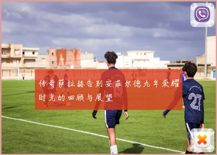 传奇萨拉赫告别安菲尔德九年荣耀时光的回顾与展望