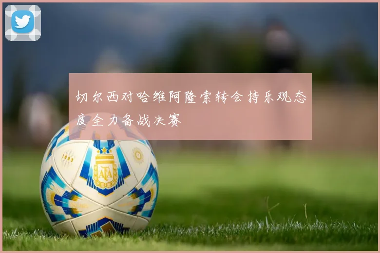 切尔西对哈维阿隆索转会持乐观态度全力备战决赛