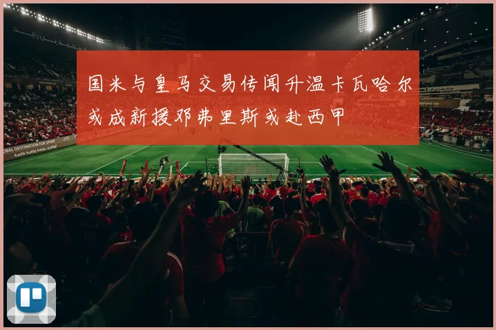 国米与皇马交易传闻升温卡瓦哈尔或成新援邓弗里斯或赴西甲