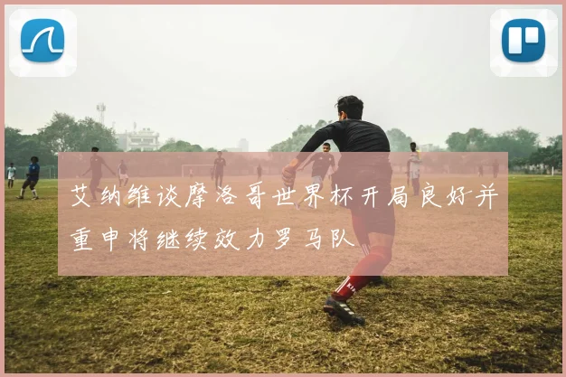 艾纳维谈摩洛哥世界杯开局良好并重申将继续效力罗马队
