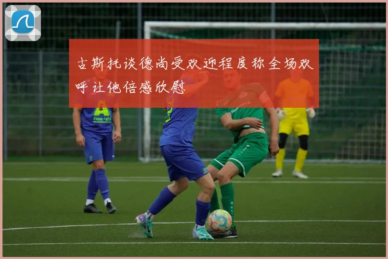 古斯托谈德尚受欢迎程度称全场欢呼让他倍感欣慰