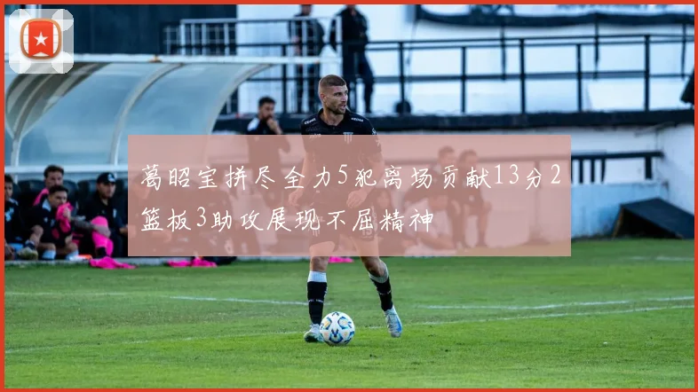 葛昭宝拼尽全力5犯离场贡献13分2篮板3助攻展现不屈精神
