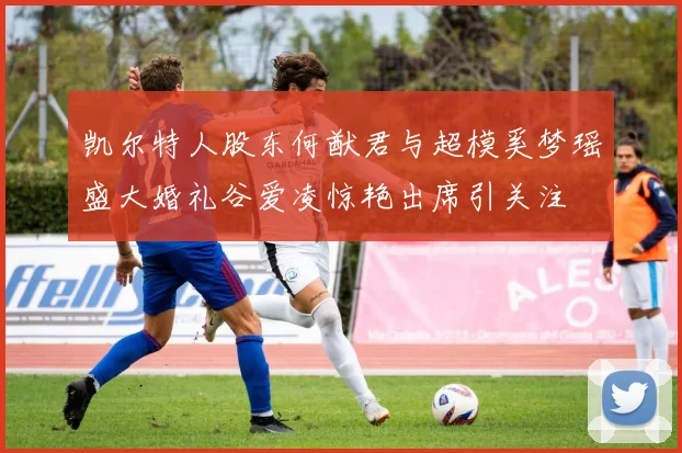 凯尔特人股东何猷君与超模奚梦瑶盛大婚礼谷爱凌惊艳出席引关注