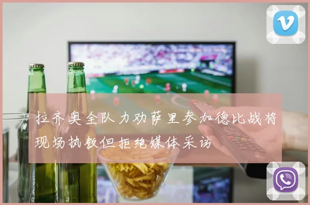 拉齐奥全队力劝萨里参加德比战将现场执教但拒绝媒体采访