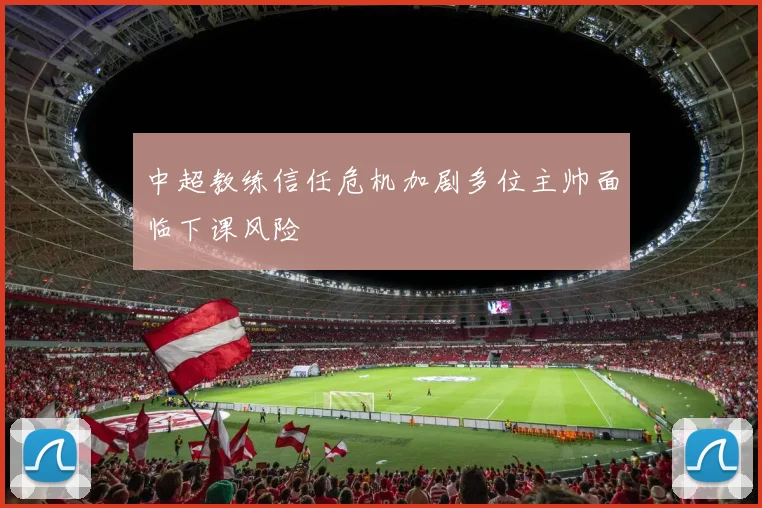 中超教练信任危机加剧多位主帅面临下课风险