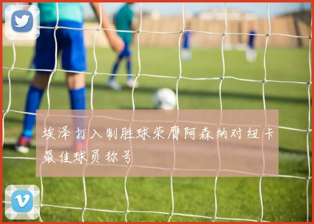 埃泽打入制胜球荣膺阿森纳对纽卡最佳球员称号