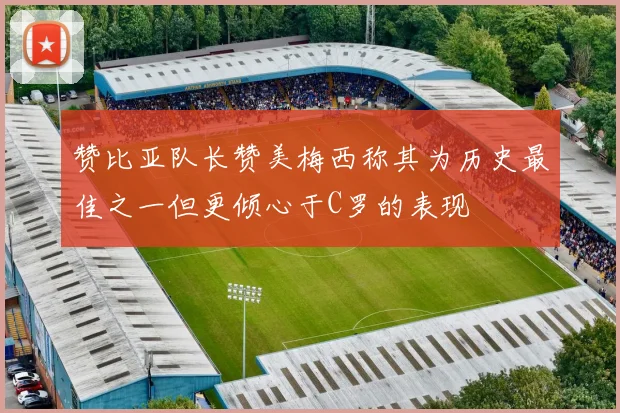 赞比亚队长赞美梅西称其为历史最佳之一但更倾心于C罗的表现
