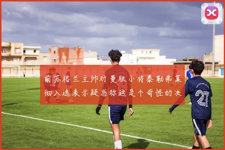 前苏格兰主帅对曼联小将泰勒弗莱彻入选表示疑惑称这是个奇怪的决定