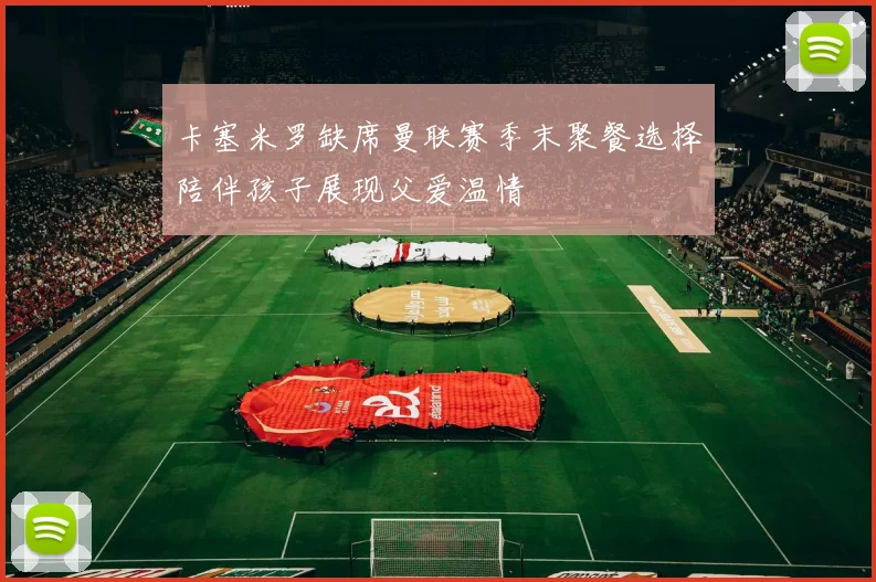 卡塞米罗缺席曼联赛季末聚餐选择陪伴孩子展现父爱温情