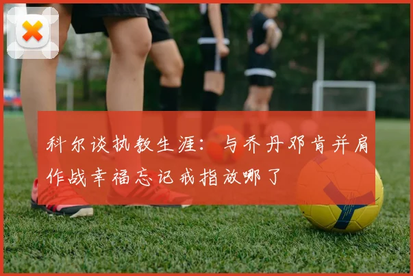 科尔谈执教生涯：与乔丹邓肯并肩作战幸福忘记戒指放哪了