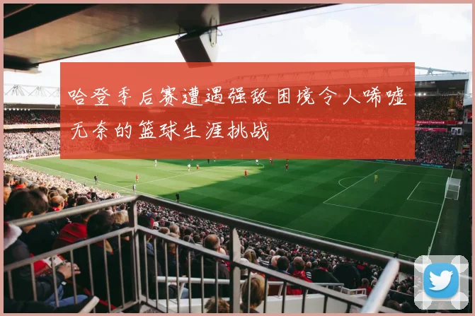 哈登季后赛遭遇强敌困境令人唏嘘无奈的篮球生涯挑战