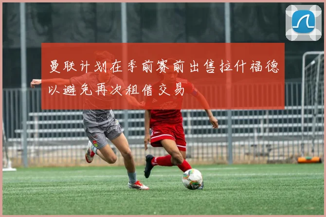 曼联计划在季前赛前出售拉什福德以避免再次租借交易