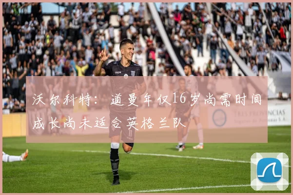 沃尔科特：道曼年仅16岁尚需时间成长尚未适合英格兰队